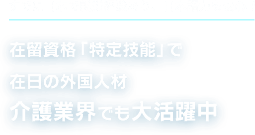 すでに日本で就労経験あり、日本語力も安心！在留資格「特定技能」で在日の外国人材介護業界でも大活躍中